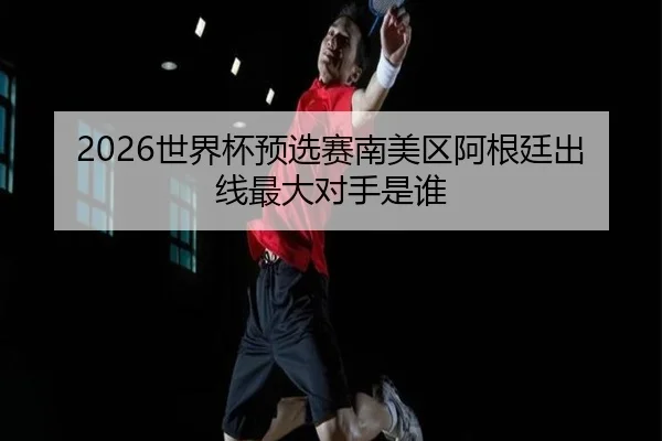 2026世界杯预选赛南美区阿根廷出线最大对手是谁